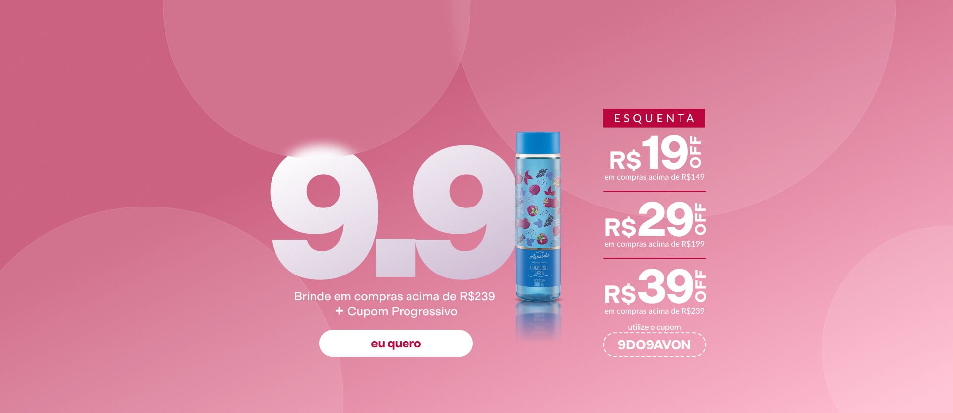 Imagem com o texto: "Esquenta 9.9: Brinde em compras acima de R$239 + Cupom Progressivo. R$19 OFF acima de R$149; R$29 OFF acima de R$199 e R$39 acima de R$239. Cupom: 9DO9AVON". Botão: eu quero.