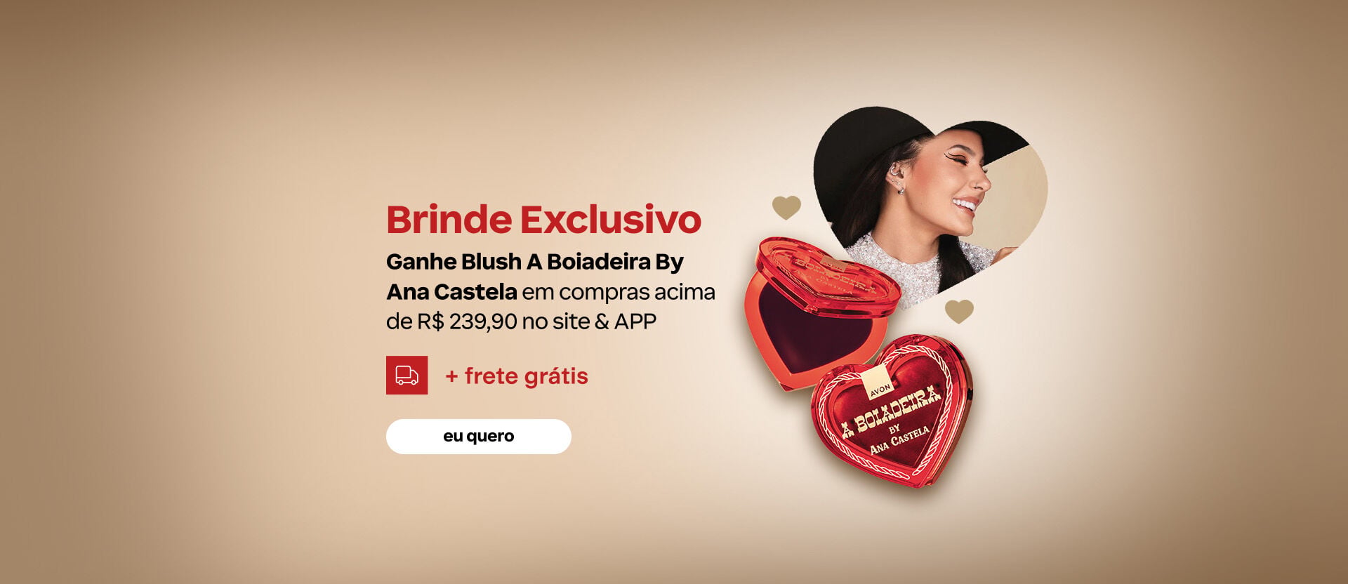 Imagem com foto da Ana Castela e blush em forma de coração. Texto: Brinde exclusivo: Ganhe Blush A Boiadeira By Ana Castela em compras acima de R$239,90 no site e APP + frete grátis. Botão: eu quero.