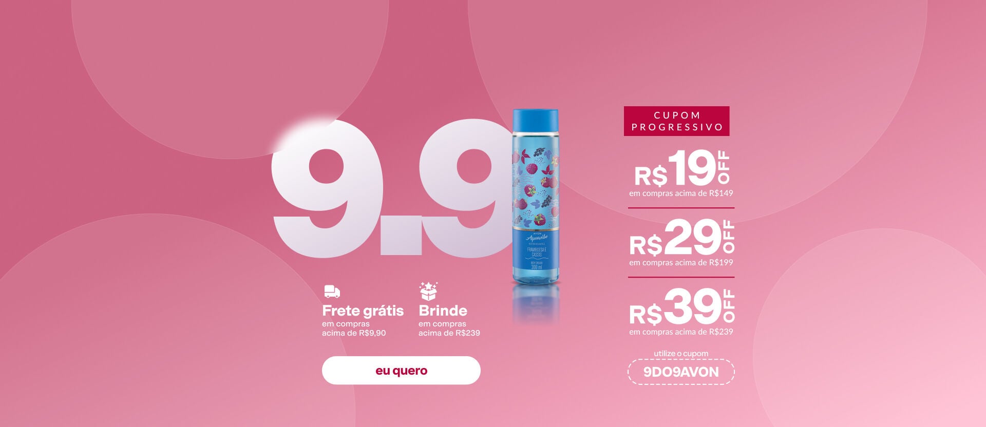 Imagem com o texto: "9.9: frete grátis em compras acima de R$29,90 e brinde acima de R$239. R$19 OFF acima de R$149; R$29 OFF acima de R$199 e R$39 acima de R$239. Cupom: 9DO9AVON". Botão: eu quero.
