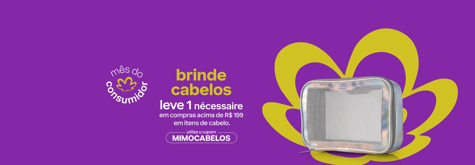Nécessaire prateado holográfico com tela frontal, exibindo a marca Natura Lumina. Fundo roxo com a flor símbolo da Natura em verde. Texto aplicado: mês do consumidor. Brinde cabelos. Leve 1 Nécessaire em compras acima de R$ 199 em itens de cabelo. Utilize o cupom MIMOCABELOS. Botão: eu quero.