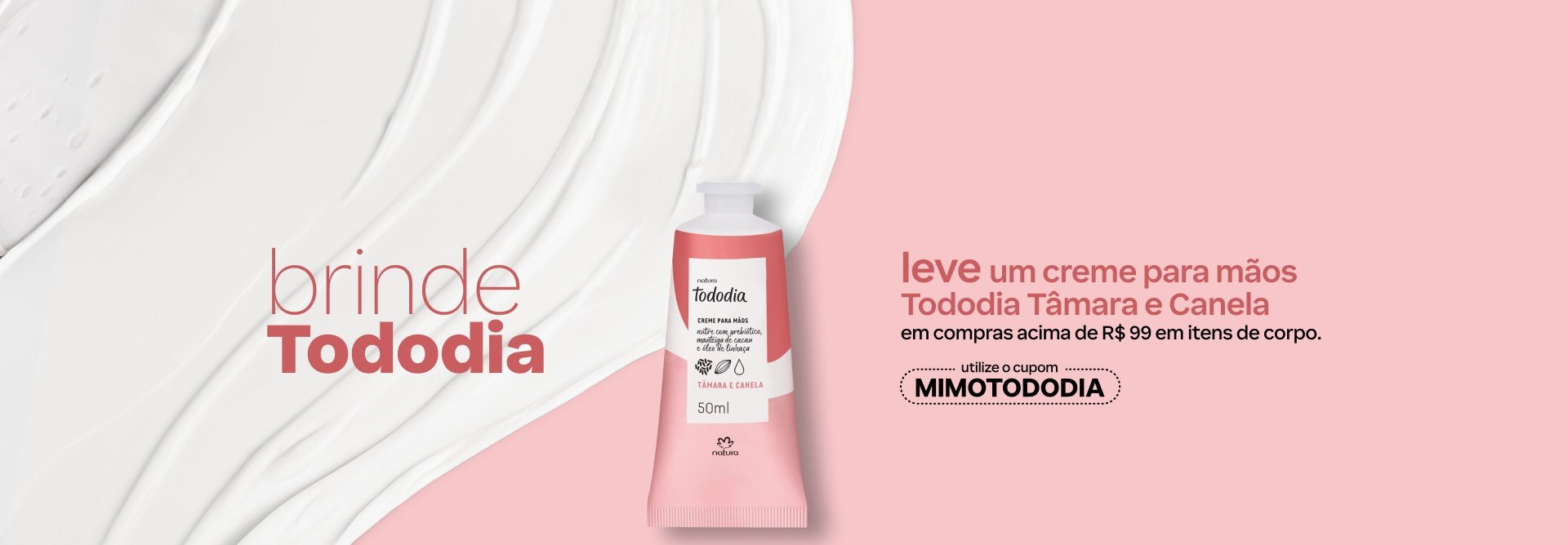 Bisnaga branca com detalhes em rosa do Creme para Mãos Tododia Tâmara e Canela. Está em fundo rosa suave com creme branco espalhado. Texto: brinde Tododia. Leve um creme para mãos Tododia Tâmara e Canela em compras acima de R$ 99 em itens de corpo. Utilize o cupom MIMOTODODIA. Botão: eu quero.