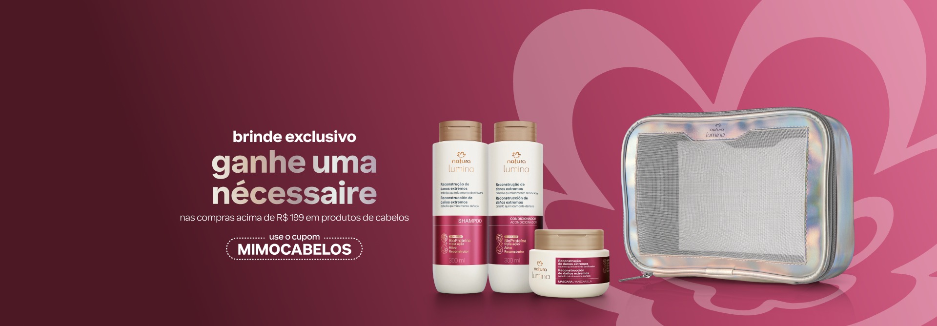 Itens da linha Lumina Reconstrução de Danos Extremos e 1 nécessaire. Fundo rosa e texto “brinde exclusivo: ganhe um nécessaire nas compras acima de R$ 199 em produtos de cabelos. Use o cupom MIMOCABELOS”.