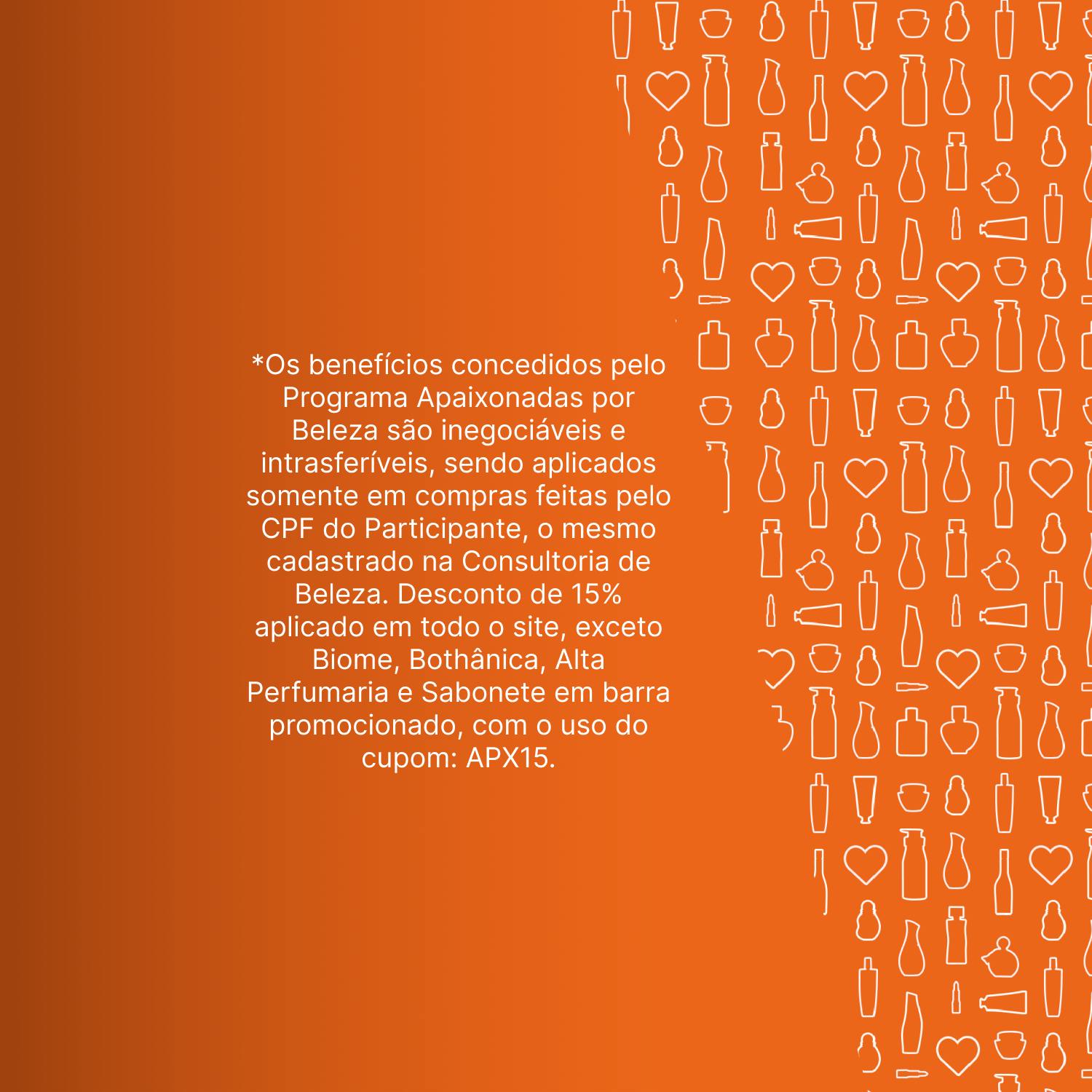 Fundo laranja texturizado com embalagens de produtos Natura. Os benefícios concedidos pelo Programa Apaixonadas por Beleza são inegociáveis e intransferíveis, sendo aplicados somente em compras feitas pelo CPF do Participante, o mesmo cadastrado na Consultoria de Beleza. Desconto de 15% aplicado em todo o site, exceto Biome, Bothânica, Alta Perfumaria e Sabonete em barra promocionado, com o uso do cupom: APX15.